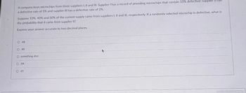 A company buys microchips from three suppliers I, II and III. Supplier I has a record of providing microchips that contain 10% defective; supplier
a defective rate of 5% and supplier III has a defective rate of 3%.
Suppose 10%, 40% and 50% of the current supply came from suppliers I, II and III, respectively. If a randomly selected microchip is defective, what is
the probability that it came from supplier II?
Express your answer accurate to two decimal places.
O 48
O..40
O something else
O 44
O 41