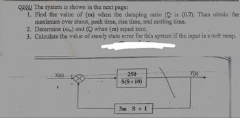 Q2/A) The system is shown in the next page:
1. Find the value of (m) when the damping ratio () is (0.7). Then obtain the
maximum over shoot, peak time, rise time, and settling time.
2. Determine (on) and (C) when (m) equal zero.
3. Calculate the value of steady state error for this system if the input is a unit ramp.
X(s)
250
Y(s)
S(S+10)
3m S + 1