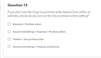 Question 15
If you don't see the Copy to purchase order feature from within an
estimate, where do you turn on the Use purchase orders setting?
Expenses > Purchase orders
O Account and Settings > Expenses > Purchase orders
O Vendors > Use purchase order
O Account and Settings > Products and Services