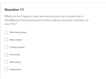 Question 11
What are the 3 types of user permissions you can choose from in
QuickBooks Online Accountant when adding new team members to
your firm?
View-only access
Basic access
Custom access
Full access
Edit access
Lead access