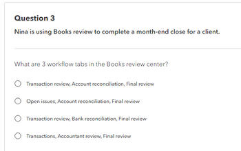 Question 3
Nina is using Books review to complete a month-end close for a client.
What are 3 workflow tabs in the Books review center?
Transaction review, Account reconciliation, Final review
Open issues, Account reconciliation, Final review
Transaction review, Bank reconciliation, Final review
Transactions, Accountant review, Final review