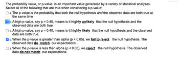 The probability value, or p-value, is an important value generated by a variety of statistical analyses.
Select all of the following that are true when considering a p-value:
a. The p-value is the probability that both the null hypothesis and the observed data are both true at
the same time
b. A high p-value, say p = 0.40, means is it highly unlikely that the null hypothesis and the
observed data are both true.
c. A high p-value, say p = 0.40, means is it highly likely that the null hypothesis and the observed
data are both true.
d. When the p-value is greater than alpha (p>0.05), we fail to reject the null hypothesis. The
observed data do match our expectations.
e. When the p-value is less than alpha (p < 0.05), we reject the null hypothesis. The observed
data do not match our expectations.