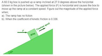 A 60.0 kg box is pushed up a ramp inclined at 27.0 degrees above the horizontal.
(shown in the picture below). The applied force (F) is horizontal and causes the box to
move up the ramp at a constant speed. Figure out the magnitude of the applied force
when;
a). The ramp has no fiction
b). When the coefficient of kinetic friction is 0.336.
Constant speed
27°
F
60 kg