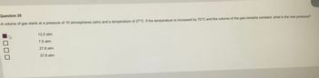 Question 20
A volume of gas starts at a pressure of 10 atmospheres (atm) and a temperature of 27°C. If the temperature is increased by 75°C and the volume of the gas remains constant, what is the new pressure?
DDL
12.5 atm
7.5 atm
27.8 atm
37.8 atm