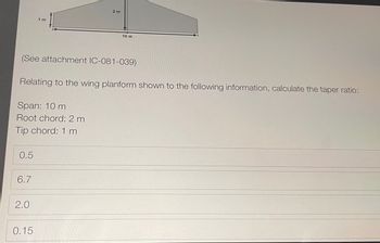 1 m
2 m
10 m
(See attachment IC-081-039)
Relating to the wing planform shown to the following information, calculate the taper ratio:
Span: 10 m
Root chord: 2 m
Tip chord: 1 m
0.5
6.7
2.0
0.15