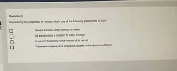 Question 5
Considering the properties of waves, which one of the following statements is true?
Waves transfer either energy or matter
All waves need a medium to travel through
A wave's frequency is the inverse of its period
Transverse waves have vibrations parallel to the direction of travel