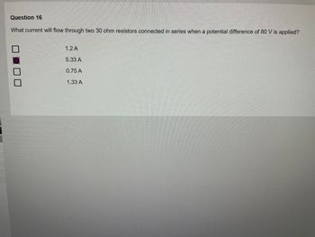 Question 16
What current will flow through two 30 ohm resistors connected in series when a potential difference of 80 V is applied?
1.2 A
5.33 A
0.75 A
1.33 A