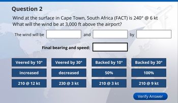 Question 2
Wind at the surface in Cape Town, South Africa (FACT) is 240° @ 6 kt
What will the wind be at 3,000 ft above the airport?
The wind will be
and
Final bearing and speed:
by
Veered by 10°
Veered by 30°
Backed by 10°
Backed by 30°
increased
decreased
50%
100%
210 @ 12 kt
230 @ 3 kt
210 @ 3 kt
210 @ 9 kt
Verify Answer