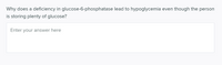 Why does a deficiency in glucose-6-phosphatase lead to hypoglycemia even though the person
is storing plenty of glucose?
Enter your answer here
