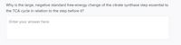 Why is the large, negative standard free-energy change of the citrate synthase step essential to
the TCA cycle in relation to the step before it?
Enter your answer here

