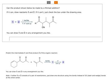 Can the product shown below be made by a Michael addition?
If it can, draw reactants 1 and 2. If it can't, just check the box under the drawing area.
1. NaOMe
1+2
2.H" work up
Η
CN
You can draw 1 and 2 in any arrangement you like.
Predict the intermediate 1 and final product 2 of this organic reaction:
Na Me
Ht
work up
You can draw 1 and 2 in any arrangement you like.
Note: if either 1 or 2 consists of a pair of enantiomers, just draw one structure using line bonds instead of 3D (dash and wedge) bonds
at the chiral center.