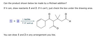 Can the product shown below be made by a Michael addition?
If it can, draw reactants 1 and 2. If it can't, just check the box under the drawing area.
1 +2
1. NaOMe
2. H+ work up
oste
You can draw 1 and 2 in any arrangement you like.
H