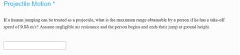 Projectile Motion *
If a human jumping can be treated as a projectile, what is the maximum range obtainable by a person if he has a take-off
speed of 9.55 m/s? Assume negligible air resistance and the person begins and ends their jump at ground height.