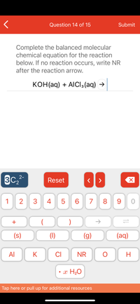 Question 14 of 15
Submit
Complete the balanced molecular
chemical equation for the reaction
below. If no reaction occurs, write NR
after the reaction arrow.
конНaq) + AlCls (aq) >
3C2
2-
Reset
1
2
3.
4
6.
7
8.
9
+
)
->
(s)
(1)
(g)
(aq)
Al
K
CI
NR
H
• x H20
Tap here or pull up for additional resources
LO
