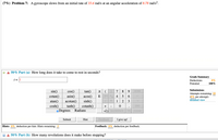 (7%) Problem 7: A gyroscope slows from an initial rate of 33.6 rad/s at an angular acceleration of 0.78 rad/s².
50% Part (a) How long does it take to come to rest in seconds?
Grade Summary
t=||
Deductions
0%
Potential
100%
Submissions
sin()
cotan()
atan()
cosh()
cos()
asin()
acotan()
tanh()
oDegrees o Radians
tan()
acos()
sinh()
cotanh()
8.
9
НОМE
Attempts remaining: 10
(0% per attempt)
detailed view
E
4
1
2
3
+
END
VO BACKSPACE
CLEAR
DEL
Submit
Hint
Feedback
I give up!
Hints: 0% deduction per hint. Hints remaining:
Feedback: 0% deduction
per
feedback.
50% Part (b) How many revolutions does it make before stopping?
