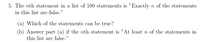 5. The nth statement in a list of 100 statements is "Exactly n of the statements
in this list are false."
(a) Which of the statements can be true?
(b) Answer part (a) if the nth statement is "At least n of the statements in
this list are false."
