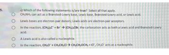 5.
о
O
O
s) Which of the following statements is/are true? Select all that apply.
CH3NH2 can act as a Brønsted-Lowry base, Lewis base, Brønsted-Lowry acid, or Lewis acid.
Lewis bases are electron-pair donors; Lewis acids are electron-pair acceptors.
In the reaction, (CH3) C + Br (CH3) CBr, the carbocation acts as both a Lewis acid and Brønsted-Lowry
acid.
A Lewis acid is also called a nucleophile.
In the reaction, CH,O + CH3CH₂CICH,CH₂OCH3 + CI, CH₂O" acts as a nucleophile.