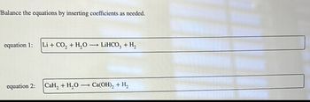 Balance the equations by inserting coefficients as needed.
equation 1:
Li + CO2 + H2O → LiHCO3 + H₂
equation 2:
CaH2 + H2O Ca(OH)2 + H2