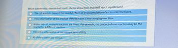 Which statement is a reason that a cell's chemical reactions may NOT reach equilibrium?
The cell wants to prevent the harmful effects of an accumulation of excess intermediates.
The concentration of the product of the reaction is not changing over time.
Within the cell, multiple reactions are linked. For example, the product of one reaction may be the
reactant in a different reaction.
The cell is only capable of microscopic reversibility.
All of the answers are correct.