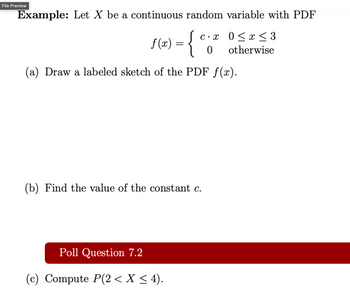 File Preview
Example: Let X be a continuous random variable with PDF
f(x)
= { e.²
(c⋅ x 0 ≤ x ≤ 3
0
otherwise
(a) Draw a labeled sketch of the PDF f(x).
(b) Find the value of the constant c.
Poll Question 7.2
(c) Compute P(2 ≤ X ≤ 4).