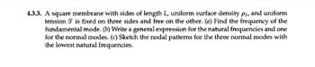 **4.3.3.** A square membrane with sides of length \( L \), uniform surface density \( \rho_s \), and uniform tension \( \mathcal{T} \) is fixed on three sides and free on the other.

**(a)** Find the frequency of the fundamental mode.

**(b)** Write a general expression for the natural frequencies and one for the normal modes.

**(c)** Sketch the nodal patterns for the three normal modes with the lowest natural frequencies. 

There are no graphs or diagrams provided in this text.