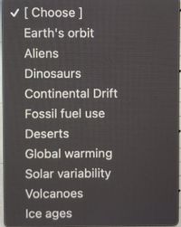 V [Choose ]
Earth's orbit
Aliens
Dinosaurs
Continental Drift
Fossil fuel use
Deserts
Global warming
Solar variability
Volcanoes
Ice ages
