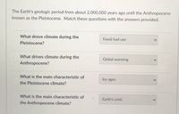 The Earth's geologic period from about 2,000,000 years ago until the Anthropocene
known as the Pleistocene. Match these questions with the answers provided.
What drove climate during the
Fossil fuel use
Pleistocene?
What drives climate during the
Global warming
Anthropocene?
What is the main characteristic of
Ice ages
the Pleistocene climate?
What is the main characteristic of
Earth's orbit
the Anthropocene climate?
