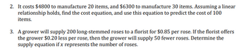 2. It costs $4800 to manufacture 20 items, and $6300 to manufacture 30 items. Assuming a linear
relationship holds, find the cost equation, and use this equation to predict the cost of 100
items.
3. A grower will supply 200 long-stemmed roses to a florist for $0.85 per rose. If the florist offers
the grower $0.20 less per rose, then the grower will supply 50 fewer roses. Determine the
supply equation if x represents the number of roses.