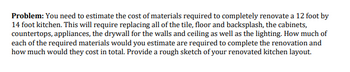 Problem: You need to estimate the cost of materials required to completely renovate a 12 foot by
14 foot kitchen. This will require replacing all of the tile, floor and backsplash, the cabinets,
countertops, appliances, the drywall for the walls and ceiling as well as the lighting. How much of
each of the required materials would you estimate are required to complete the renovation and
how much would they cost in total. Provide a rough sketch of your renovated kitchen layout.