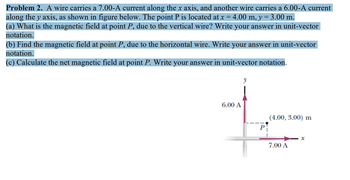 **Problem 2.** A wire carries a 7.00-A current along the x-axis, and another wire carries a 6.00-A current along the y-axis, as shown in the figure below. The point P is located at \( x = 4.00 \, \text{m}, \, y = 3.00 \, \text{m} \).

(a) What is the magnetic field at point P, due to the vertical wire? Write your answer in unit-vector notation.

(b) Find the magnetic field at point P, due to the horizontal wire. Write your answer in unit-vector notation.

(c) Calculate the net magnetic field at point P. Write your answer in unit-vector notation.

**Diagram Explanation:**

The diagram shows two perpendicular wires placed along the x and y axes. The wire along the x-axis carries a current of 7.00 A in the positive x-direction, while the wire along the y-axis carries a current of 6.00 A in the positive y-direction. The point P, where the magnetic fields are to be calculated, is located at coordinates (4.00 m, 3.00 m). The diagram also uses arrows to indicate the direction of the currents in the wires.