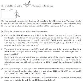 The symbol for an LED is
The circuit looks like this:
The (conventional) current would flow from left to right in the LED shown here. The same rules for
voltage (the voltages add) and current (it's the same in both components) in series circuits apply
here, as they do in all series combinations regardless of the components that are involved.
(a) Using the circuit diagram, write the voltage equation.
(b) Calculate the LED voltages across a lit LED for the shortest (350 nm) and longest (1100 nm)
wavelengths I wish to use. To actually turn a given LED on, my battery voltage needs to be at
least as large as the voltage you calculated for that LED. Will I be able to use this circuit with
a 3V battery to light the LED's over the entire desired wavelength range? If not, what is the
range of wavelengths that I can use it for?
(c) The resistor is there to protect the LED, which will burn out if the current exceeds 0.10 A.
What will be the largest resistor voltage in the circuit as I vary the LED wavelength over the
range I specified?
Using the result you just found, find the minimum value of the resistor needed so that the
current never exceeds 0.10 A for any of the colors we are interested in. (I am looking for one
value of resistance that will work regardless of the LED I choose! See the homework guide for
hints.)
(d) Look up wavelength for blue light as well. What is the current in the circuit, using the resistance
you just calculated for the resistor, when it is used with a 1240 nm IR LED? an 1100 nm IR
LED? a red LED? blue LED? a UV, 350 nm, LED?
(e) What are the power provided by the battery, the power dissipated in the resistor, and the power
converted to light in the LED for the LEDs considered above?