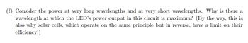 (f) Consider the power at very long wavelengths and at very short wavelengths. Why is there a
wavelength at which the LED's power output in this circuit is maximum? (By the way, this is
also why solar cells, which operate on the same principle but in reverse, have a limit on their
efficiency!)