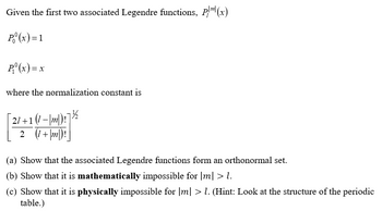 Given the first two associated Legendre functions, \( P_l^{|m|}(x) \):

\[
P_0^0(x) = 1
\]

\[
P_1^0(x) = x
\]

where the normalization constant is 

\[
\sqrt{\frac{2l+1}{2} \frac{(l-|m|)!}{(l+|m|)!}}
\]

(a) Show that the associated Legendre functions form an orthonormal set.

(b) Show that it is mathematically impossible for \(|m| > l\).

(c) Show that it is physically impossible for \(|m| > l\). (Hint: Look at the structure of the periodic table.)