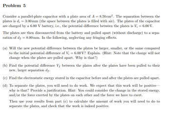 Problem 5
Consider a parallel-plate capacitor with a plate area of A = 8.50 cm². The separation between the
plates is d₂ = 3.00 mm (the space between the plates is filled with air). The plates of the capacitor
are charged by a 6.00 V battery, i.e., the potential difference between the plates is V₂ = 6.00 V.
The plates are then disconnected from the battery and pulled apart (without discharge) to a sepa-
ration of df = 8.00 mm. In the following, neglecting any fringing effects.
(a) Will the new potential difference between the plates be larger, smaller, or the same compared
to the initial potential difference of V₂ = 6.00 V? Explain. (Hint: Note that the charge will not
change when the plates are pulled apart. Why is that?)
(b) Find the potential difference Vf between the plates after the plates have been pulled to their
new, larger separation df.
(c) Find the electrostatic energy stored in the capacitor before and after the plates are pulled apart.
(d) To separate the plates, you will need to do work. We expect that this work will be positive-
why is that? Provide a justification. Hint: You could consider the change in the stored energy,
and/or the force exerted by the plates on each other and the force we have to exert.
Then use your results from part (c) to calculate the amount of work you will need to do to
separate the plates, and check that the work is indeed positive.