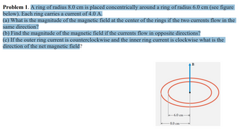 **Problem 1.** A ring of radius 8.0 cm is placed concentrically around a ring of radius 6.0 cm (see figure below). Each ring carries a current of 4.0 A.

(a) What is the magnitude of the magnetic field at the center of the rings if the two currents flow in the same direction?

(b) Find the magnitude of the magnetic field if the currents flow in opposite directions?

(c) If the outer ring current is counterclockwise and the inner ring current is clockwise, what is the direction of the net magnetic field?

**Diagram Explanation:**

The diagram shows two concentric rings. The outer ring has a radius of 8.0 cm, and the inner ring has a radius of 6.0 cm. Both rings carry a current of 4.0 A. An arrow labeled "B" points upwards, indicating the direction of the magnetic field at the center of the rings.