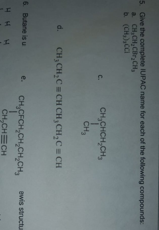 5. Give the complete IUPAC name for each of the following compounds:
a. CH3CH2CBR,CH3
b. (CH3)3CCI
CH;CHCH,CH3
С.
CH3
d.
CH3 CH,C = CH CH3 CH,C = CH
6. Butane is u
e.
ewis structu
CH,CFCH,CH,CH,CH3
1.
CH,CHECH
H H H
