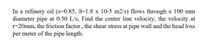 In a refinery oil (s=0.85, 9=1.8 x 10-5 m2/s) flows through a 100 mm
diameter pipe at 0.50 L/s, Find the center line velocity, the velocity at
r=20mm, the friction factor , the shear stress at pipe wall and the head loss
per meter of the pipe length.
