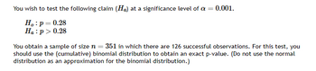 You wish to test the following claim (Ha) at a significance level of a = 0.001.
Ho: p= 0.28
Ha: p > 0.28
You obtain a sample of size n = 351 in which there are 126 successful observations. For this test, you
should use the (cumulative) binomial distribution to obtain an exact p-value. (Do not use the normal
distribution as an approximation for the binomial distribution.)