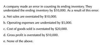 A company made an error in counting its ending inventory. They
understated the ending inventory by $10,000. As a result of this error:
a. Net sales are overstated by $10,000.
b. Operating expenses are understated by $5,000.
c. Cost of goods sold is overstated by $20,000.
d. Gross profit is overstated by $10,000.
e. None of the above.