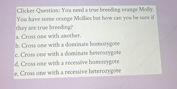 Clicker Question: You need a true breeding orange Molly.
You have some orange Mollies but how can you be sure if
they are true breeding?
a. Cross one with another.
b. Cross one with a dominate homozygote
c. Cross one with a dominate heterozygote
d. Cross one with a recessive homozygote
e. Cross one with a recessive heterozygote