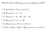 Which of the following sets are subspaces of R??
OA. {(x, 0, 0) | æ arbitrary number }
OB. {(x, y, z) | x < y < z}
OC. {(x, y, z) | – 4x – by – 2z = –7}
OD. {(x, y, z) | æ + y+ z= 0}
OE. {(5, y, 2) | 4, z arbitrary numbers }
OF {(7x + 2y, 4x – 3y, 6x + 3y) | x, y arbitrary numbers }
