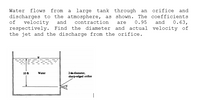 Water
flows from
large tank through an
orifice and
a
discharges to the atmosphere, as shown. The coefficients
of
velocity
and
contraction
0.95
and
0.63,
are
respectively. Find the diameter and actual velocity of
the jet and the discharge from the orifice.
2-in-diameter,
sharp-edged orifice
10 ft
Water
|
