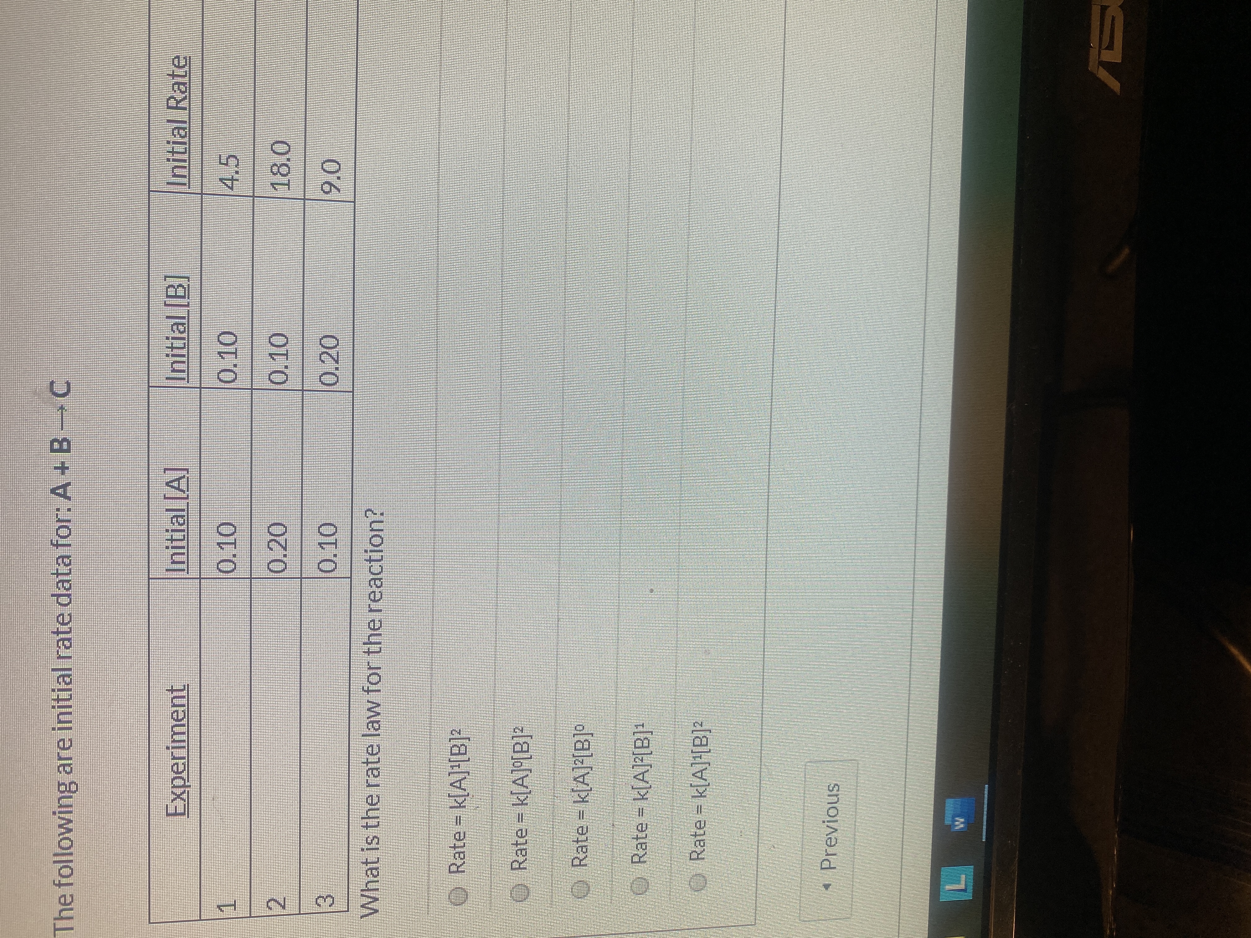 The following are initial rate data for: A+ B C
Experiment
Initial [A]
Initial [B]
Initial Rate
0.10
0.10
4.5
0.20
0.10
18.0
0.10
0.20
9.0
What is the rate law for the reaction?
O Rate k[A]!B]?
O Rate = k[A]°[B]²
O Rate = k[A][B]°
O Rate k(AB]-
O Rate = k[A]'[B]?
* Previous
L.
AS
