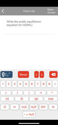 Show
Time's Up!
Answer
Write the acidic equilibrium
equation for HONH;*.
3C,
2-
Reset
>
'2
1
2
4
6.
7
8.
9
+
(s)
(1)
(g)
(aq)
H.
H20
H;O*
OH-
• x H2O
LO
3.
