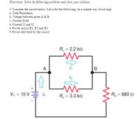 Directions: Solve the following problems and show your solution.
1. Consider the circuit below. Solve for the following, (in a simple way of solving)
a. Total Resistance
b. Voltage between point A & B.
c. Current Total
d. Current Il and I2
e. Power across R1, R2 and R3
f. Power delivered by the source
R, = 2.2 k.
A
V, = 15 V
R = 3.3 kn
R= 680 N
