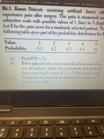 USATestprep, LLC.... T-Rex Chrome Offli... M Inbox (307)-randol...
R6.1. Knees Patients receiving artificial knees oft
experience pain after surgery. The pain is measured one
subjective scale with possible values of 1 (low) to 5 (high
Let X be the pain score for a randomly selected patient. The
following table gives part of the probability distribution for X
2
Value:
Probability:
(b)
(c)
#3
54
1
0.1
$
N
%
2
0.2
Find PIX= 5).
If two patients who received artificial knees are cho
sen at random, what's the probability that both of
them report pain scores of 1 or 27 Show your work
Compute the mean and standard deviation of X
Show your work.
5
D
Get the Most Out of.... A Registration - Paym..
6
3
4
0.3 0.3
08
5
7
77