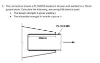 5. The connection shows a PL10X200 loaded in tension and welded to a 10mm
gusset plate. Calculate the following, assuming A36 steel is used.
The design strength in gross yielding (
The allowable strength in tensile rupture (1
PL 10 X 200
350mm
