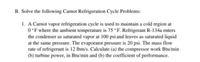 B. Solve the following Carnot Refrigeration Cycle Problems:
1. A Carnot vapor refrigeration cycle is used to maintain a cold region at
0°F where the ambient temperature is 75 °F. Refrigerant R-134a enters
the condenser as saturated vapor at 100 psi and leaves as saturated liquid
at the same pressure. The evaporator pressure is 20 psi. The mass flow
rate of refrigerant is 12 lbm/s. Calculate (a) the compressor work Btu/min
(b) turbine power, in Btu/min and (b) the coefficient of performance.
