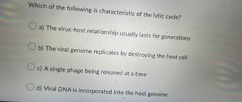 Which of the following is characteristic of the lytic cycle?
a) The virus-host relationship usually lasts for generations
b) The viral genome replicates by destroying the host cell
c) A single phage being released at a time
d) Viral DNA is incorporated into the host genome