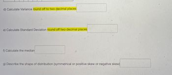 d) Calculate Variance round off to two decimal places
e) Calculate Standard Deviation round off two decimal places
f) Calculate the median
g) Describe the shape of distribution (symmetrical or positive skew or negative skew)